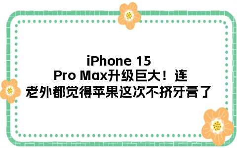 iPhone 15 Pro Max升级巨大！连老外都觉得苹果这次不挤牙膏了