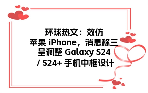 环球热文：效仿苹果 iPhone，消息称三星调整 Galaxy S24 / S24+ 手机中框设计