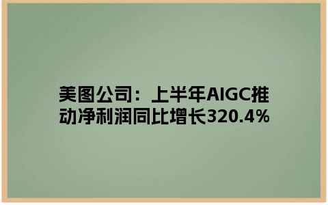 美图公司：上半年AIGC推动净利润同比增长320.4%