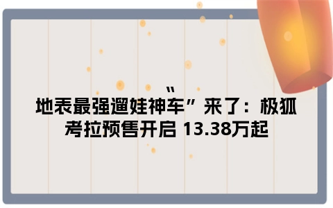 “地表最强遛娃神车”来了：极狐考拉预售开启 13.38万起