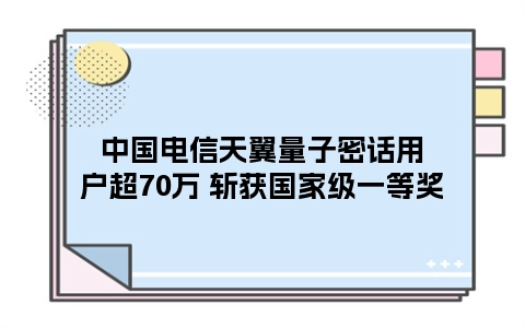 中国电信天翼量子密话用户超70万 斩获国家级一等奖