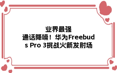 业界最强通话降噪！华为Freebuds Pro 3挑战火箭发射场