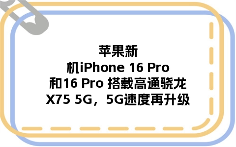 苹果新机iPhone 16 Pro和16 Pro 搭载高通骁龙X75 5G，5G速度再升级