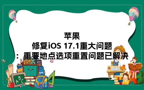 苹果修复iOS 17.1重大问题：重要地点选项重置问题已解决