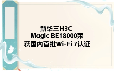 新华三H3C Magic BE18000荣获国内首批Wi-Fi 7认证