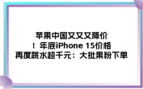 苹果中国又又又降价！年底iPhone 15价格再度跳水超千元：大批果粉下单