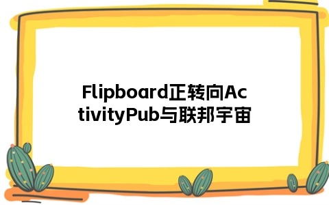 Flipboard正转向ActivityPub与联邦宇宙
