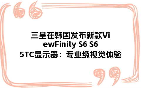 三星在韩国发布新款ViewFinity S6 S65TC显示器：专业级视觉体验