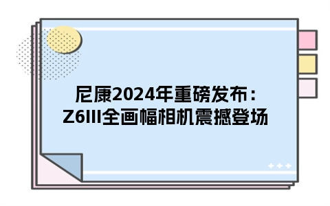 尼康2024年重磅发布：Z6III全画幅相机震撼登场