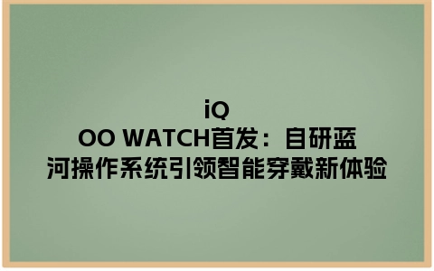 iQOO WATCH首发：自研蓝河操作系统引领智能穿戴新体验