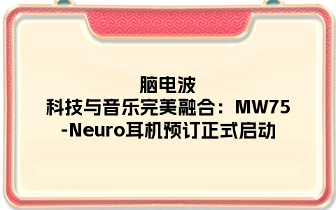 脑电波科技与音乐完美融合：MW75-Neuro耳机预订正式启动