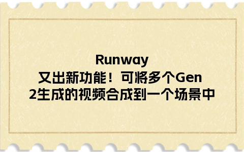 Runway又出新功能！可将多个Gen 2生成的视频合成到一个场景中