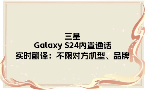 三星Galaxy S24内置通话实时翻译：不限对方机型、品牌