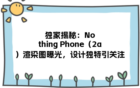 独家揭秘：Nothing Phone（2a）渲染图曝光，设计独特引关注