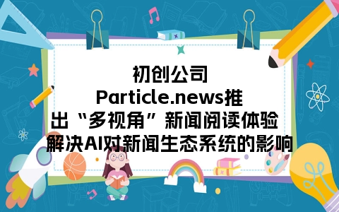 初创公司Particle.news推出“多视角”新闻阅读体验  解决AI对新闻生态系统的影响