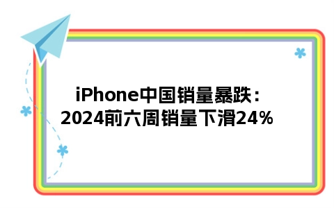 iPhone中国销量暴跌：2024前六周销量下滑24%
