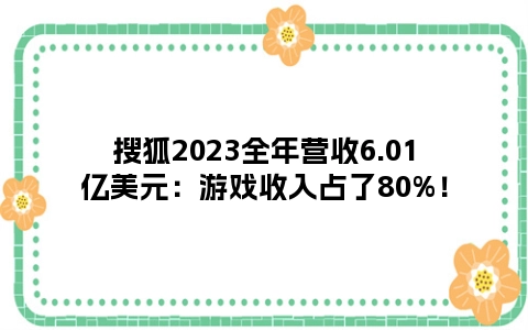搜狐2023全年营收6.01亿美元：游戏收入占了80%！