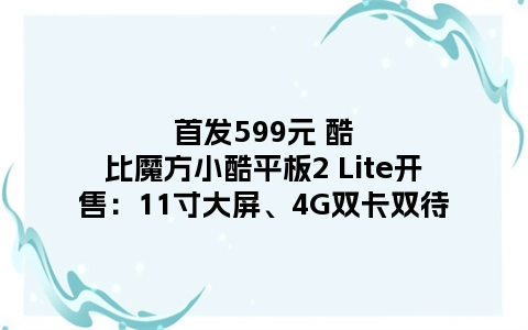 首发599元 酷比魔方小酷平板2 Lite开售：11寸大屏、4G双卡双待