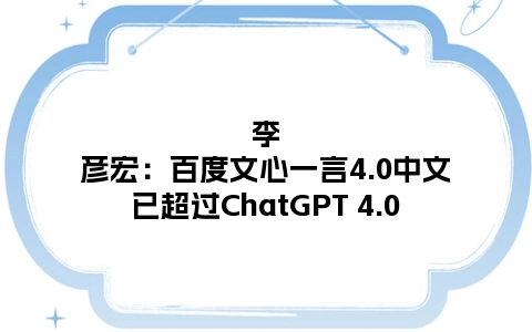 李彦宏：百度文心一言4.0中文已超过ChatGPT 4.0