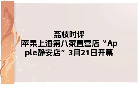 荔枝时评|苹果上海第八家直营店“Apple静安店”3月21日开幕