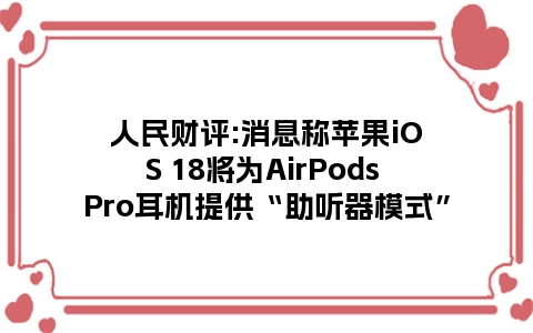 人民财评:消息称苹果iOS 18将为AirPods Pro耳机提供“助听器模式”
