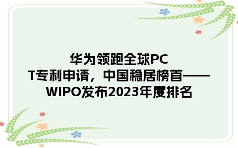 华为领跑全球PCT专利申请，中国稳居榜首——WIPO发布2023年度排名