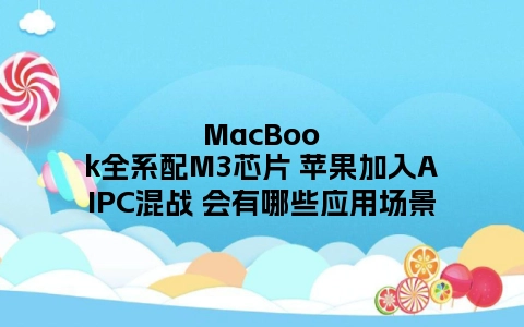 MacBook全系配M3芯片 苹果加入AIPC混战 会有哪些应用场景