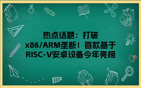 热点话题：打破x86/ARM垄断！首款基于RISC-V安卓设备今年亮相
