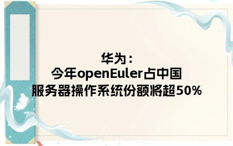 华为：今年openEuler占中国服务器操作系统份额将超50%
