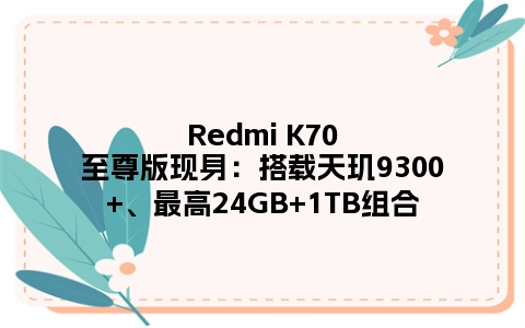 Redmi K70至尊版现身：搭载天玑9300+、最高24GB+1TB组合