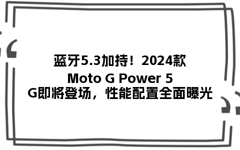 蓝牙5.3加持！2024款Moto G Power 5G即将登场，性能配置全面曝光