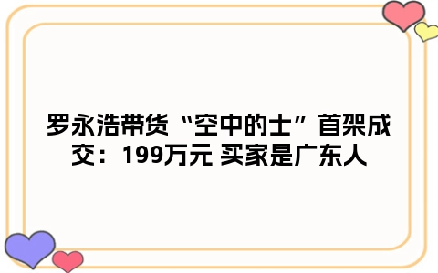 罗永浩带货“空中的士”首架成交：199万元 买家是广东人