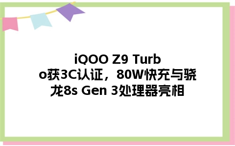 iQOO Z9 Turbo获3C认证，80W快充与骁龙8s Gen 3处理器亮相