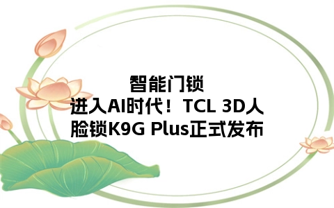 智能门锁进入AI时代！TCL 3D人脸锁K9G Plus正式发布