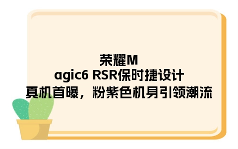 荣耀Magic6 RSR保时捷设计真机首曝，粉紫色机身引领潮流