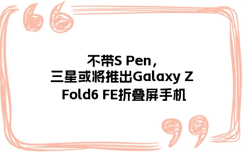 不带S Pen，三星或将推出Galaxy Z Fold6 FE折叠屏手机