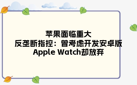 苹果面临重大反垄断指控：曾考虑开发安卓版Apple Watch却放弃