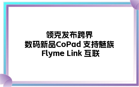 领克发布跨界数码新品CoPad 支持魅族 Flyme Link 互联