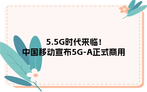 5.5G时代来临！中国移动宣布5G-A正式商用
