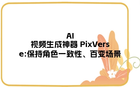 AI视频生成神器 PixVerse:保持角色一致性、百变场景