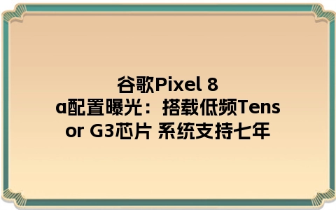 谷歌Pixel 8a配置曝光：搭载低频Tensor G3芯片 系统支持七年