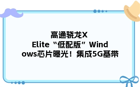 高通骁龙X Elite“低配版”Windows芯片曝光！集成5G基带
