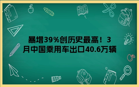 暴增39%创历史最高！3月中国乘用车出口40.6万辆