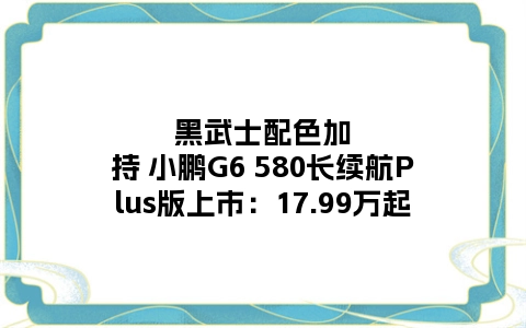 黑武士配色加持 小鹏G6 580长续航Plus版上市：17.99万起
