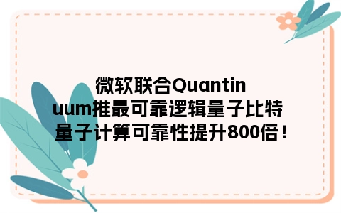 微软联合Quantinuum推最可靠逻辑量子比特 量子计算可靠性提升800倍！