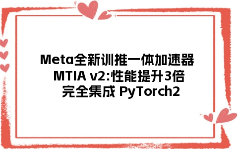 Meta全新训推一体加速器 MTIA v2:性能提升3倍 完全集成 PyTorch2
