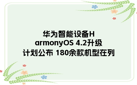 华为智能设备HarmonyOS 4.2升级计划公布 180余款机型在列