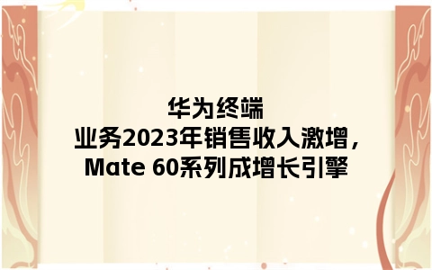 华为终端业务2023年销售收入激增，Mate 60系列成增长引擎