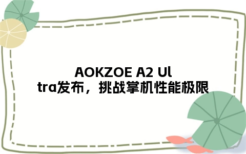 AOKZOE A2 Ultra发布，挑战掌机性能极限