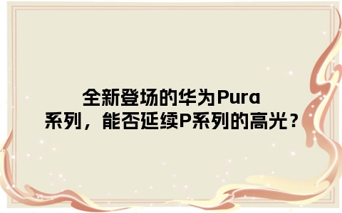 全新登场的华为Pura系列，能否延续P系列的高光？